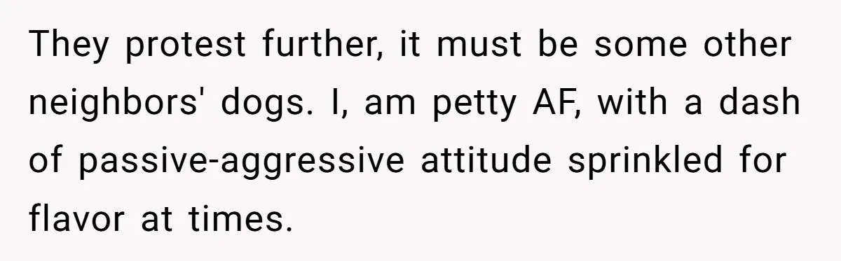 Parents Refused to Control Their Screaming Kids for Years - Until the Neighborhood Fought Back With Music They protest further, it must be some other neighbors' dogs. I, am petty AF, with a dash of passive-aggressive attitude sprinkled for flavor at times.