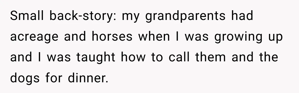 Parents Refused to Control Their Screaming Kids for Years - Until the Neighborhood Fought Back With Music Small back-story: my grandparents had acreage and horses when I was growing up and I was taught how to call them and the dogs for dinner.