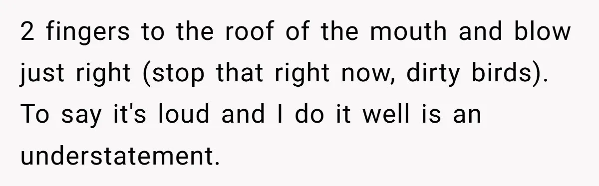 Parents Refused to Control Their Screaming Kids for Years - Until the Neighborhood Fought Back With Music 2 fingers to the roof of the mouth and blow just right (stop that right now, dirty birds). To say it's loud and I do it well is an understatement.