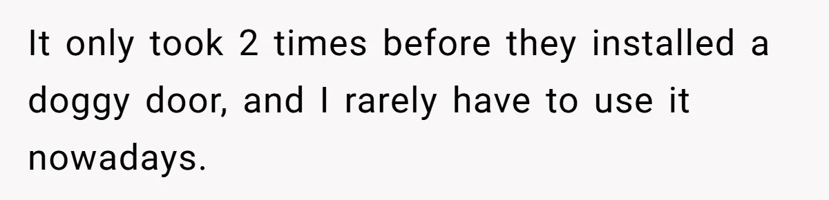 Parents Refused to Control Their Screaming Kids for Years - Until the Neighborhood Fought Back With Music It only took 2 times before they installed a doggy door, and I rarely have to use it nowadays.