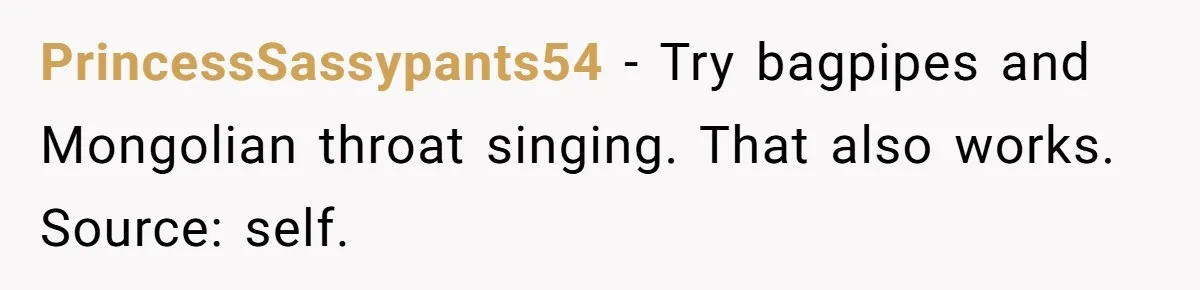 Parents Refused to Control Their Screaming Kids for Years - Until the Neighborhood Fought Back With Music PrincessSassypants54 − Try bagpipes and Mongolian throat singing. That also works. Source: self.