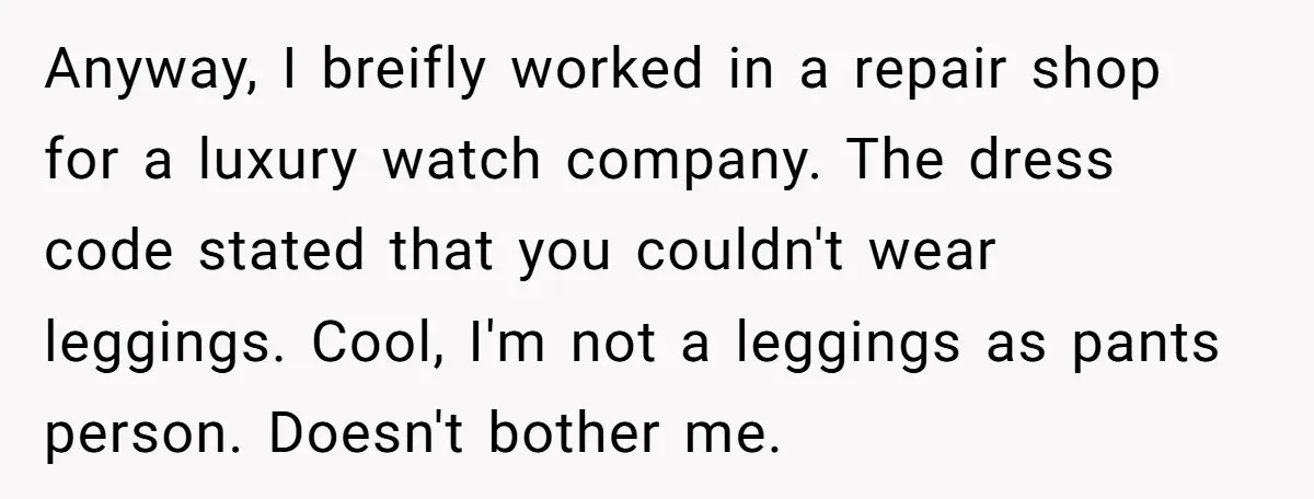 No Leggings? No Problem: One Employee’s Clever Dress Code Win Anyway, I breifly worked in a repair shop for a luxury watch company. The dress code stated that you couldn't wear leggings. Cool, I'm not a leggings as pants person....