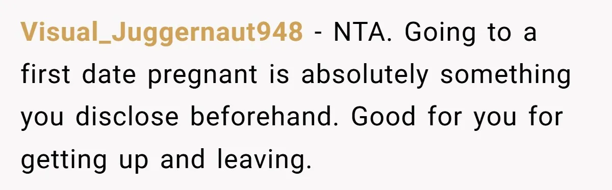 He Left the Date Early When He Found Out She Was Pregnant Visual_Juggernaut948 − NTA. Going to a first date pregnant is absolutely something you disclose beforehand. Good for you for getting up and leaving.