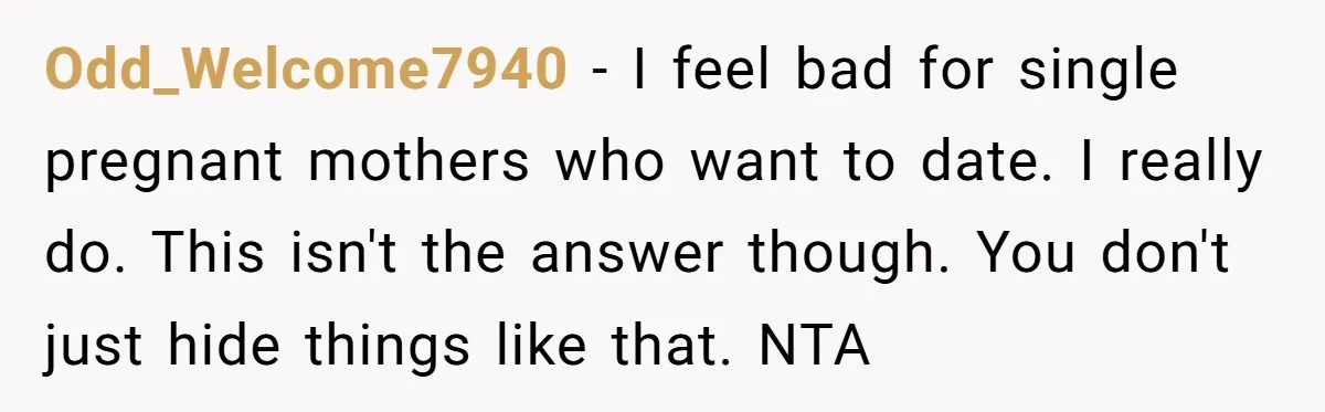 He Left the Date Early When He Found Out She Was Pregnant Odd_Welcome7940 − I feel bad for single pregnant mothers who want to date. I really do. This isn't the answer though. You don't just hide things like that. NTA