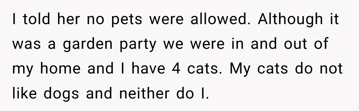 Woman Hosts Party, Friend Dumps Dog In Garden, Then Demands Answers When It Gets Sick I told her no pets were allowed. Although it was a garden party we were in and out of my home and I have 4 cats. My cats do not...