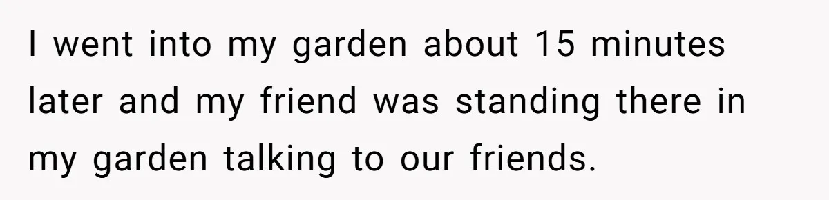 Woman Hosts Party, Friend Dumps Dog In Garden, Then Demands Answers When It Gets Sick I went into my garden about 15 minutes later and my friend was standing there in my garden talking to our friends.