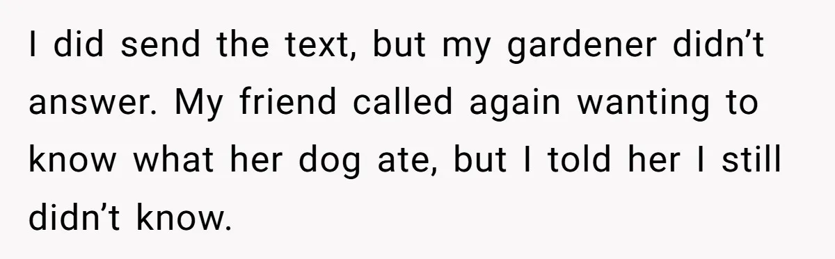 Woman Hosts Party, Friend Dumps Dog In Garden, Then Demands Answers When It Gets Sick I did send the text, but my gardener didn’t answer. My friend called again wanting to know what her dog ate, but I told her I still didn’t know.