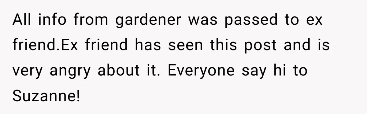 Woman Hosts Party, Friend Dumps Dog In Garden, Then Demands Answers When It Gets Sick All info from gardener was passed to ex friend.Ex friend has seen this post and is very angry about it. Everyone say hi to Suzanne!