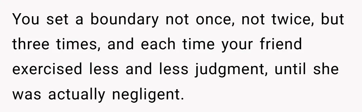 Woman Hosts Party, Friend Dumps Dog In Garden, Then Demands Answers When It Gets Sick You set a boundary not once, not twice, but three times, and each time your friend exercised less and less judgment, until she was actually negligent.