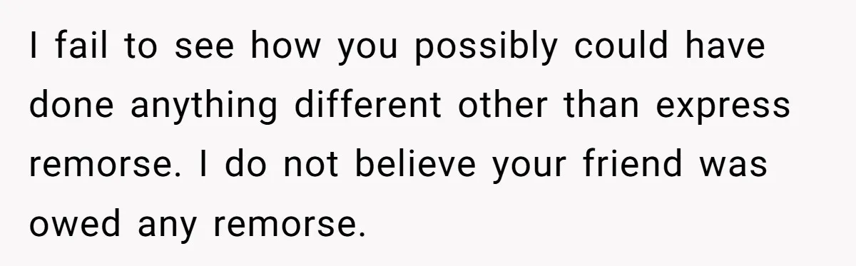Woman Hosts Party, Friend Dumps Dog In Garden, Then Demands Answers When It Gets Sick I fail to see how you possibly could have done anything different other than express remorse. I do not believe your friend was owed any remorse.