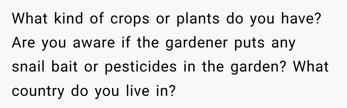 Woman Hosts Party, Friend Dumps Dog In Garden, Then Demands Answers When It Gets Sick What kind of crops or plants do you have? Are you aware if the gardener puts any snail bait or pesticides in the garden? What country do you live in?