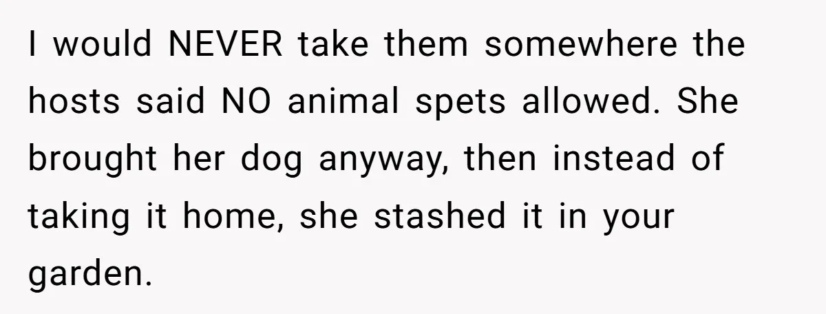 Woman Hosts Party, Friend Dumps Dog In Garden, Then Demands Answers When It Gets Sick I would NEVER take them somewhere the hosts said NO animal spets allowed. She brought her dog anyway, then instead of taking it home, she stashed it in your garden.