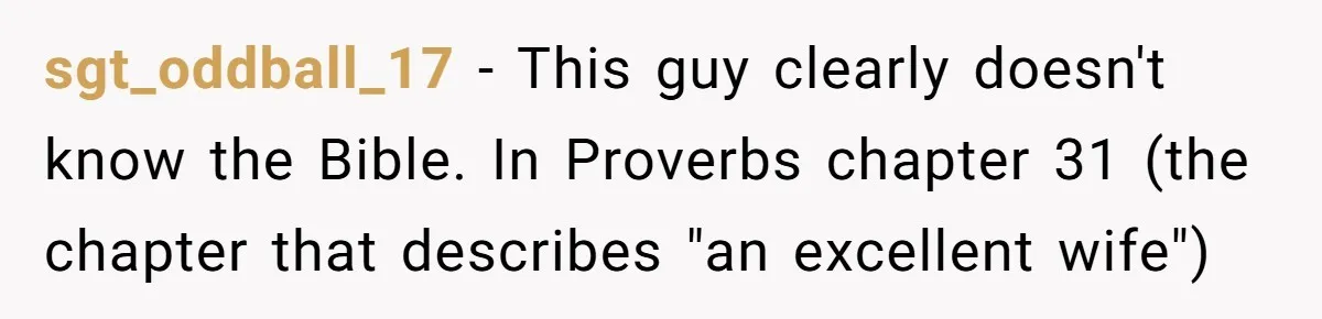 Born-Again Christian Tried to Bible-Shame a Woman for Lifting Weights. He Didn’t Expect This Response. sgt_oddball_17 − This guy clearly doesn't know the Bible. In Proverbs chapter 31 (the chapter that describes "an excellent wife")