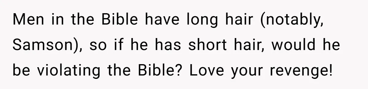 Born-Again Christian Tried to Bible-Shame a Woman for Lifting Weights. He Didn’t Expect This Response. Men in the Bible have long hair (notably, Samson), so if he has short hair, would he be violating the Bible? Love your revenge!
