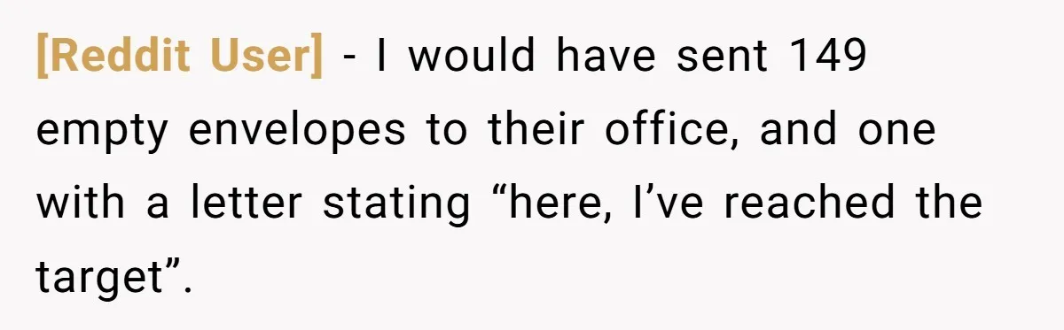 [Reddit User] − I would have sent 149 empty envelopes to their office, and one with a letter stating “here, I’ve reached the target”.