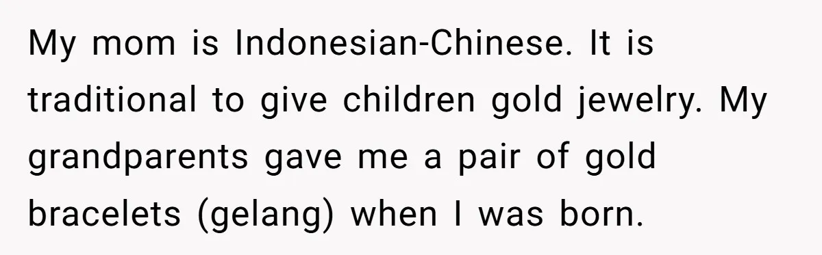 Grandfather Calls His Granddaughter’s Cultural Jewelry “Disgraceful” - Then Threatens to Cut Off the Family When Mom Refuses to Obey My mom is Indonesian-Chinese. It is traditional to give children gold jewelry. My grandparents gave me a pair of gold bracelets (gelang) when I was born.
