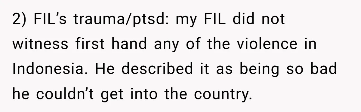 Grandfather Calls His Granddaughter’s Cultural Jewelry “Disgraceful” - Then Threatens to Cut Off the Family When Mom Refuses to Obey 2) FIL’s trauma/ptsd: my FIL did not witness first hand any of the violence in Indonesia. He described it as being so bad he couldn’t get into the country.