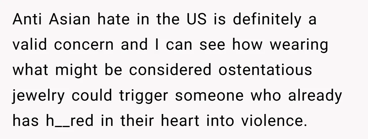 Grandfather Calls His Granddaughter’s Cultural Jewelry “Disgraceful” - Then Threatens to Cut Off the Family When Mom Refuses to Obey Anti Asian hate in the US is definitely a valid concern and I can see how wearing what might be considered ostentatious jewelry could trigger someone who already has h__red...