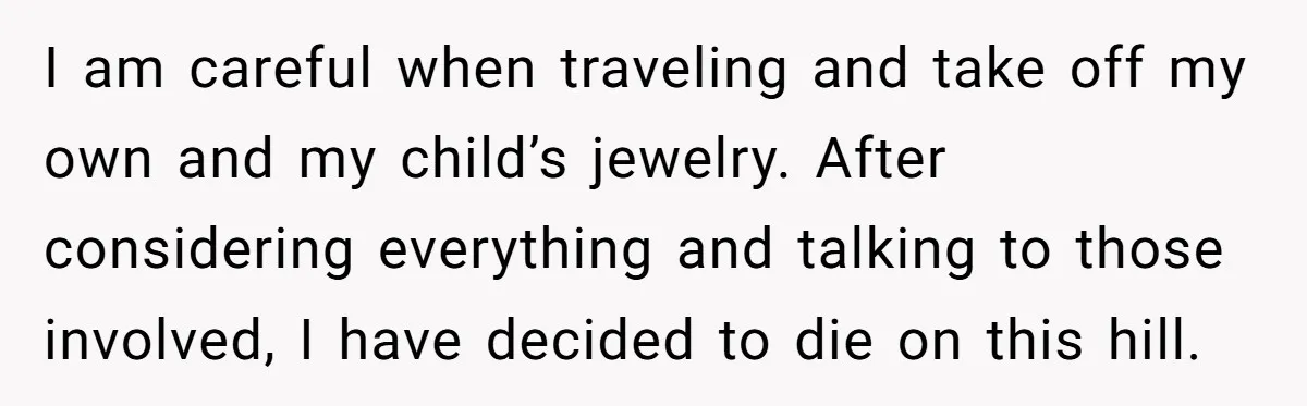 Grandfather Calls His Granddaughter’s Cultural Jewelry “Disgraceful” - Then Threatens to Cut Off the Family When Mom Refuses to Obey I am careful when traveling and take off my own and my child’s jewelry.
After considering everything and talking to those involved, I have decided to die on this hill.