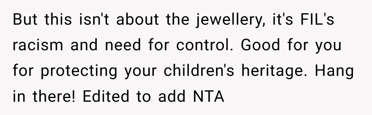 Grandfather Calls His Granddaughter’s Cultural Jewelry “Disgraceful” - Then Threatens to Cut Off the Family When Mom Refuses to Obey But this isn't about the jewellery, it's FIL's racism and need for control. Good for you for protecting your children's heritage. Hang in there! Edited to add NTA