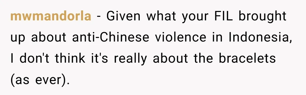 Grandfather Calls His Granddaughter’s Cultural Jewelry “Disgraceful” - Then Threatens to Cut Off the Family When Mom Refuses to Obey mwmandorla − Given what your FIL brought up about anti-Chinese violence in Indonesia, I don't think it's really about the bracelets (as ever).