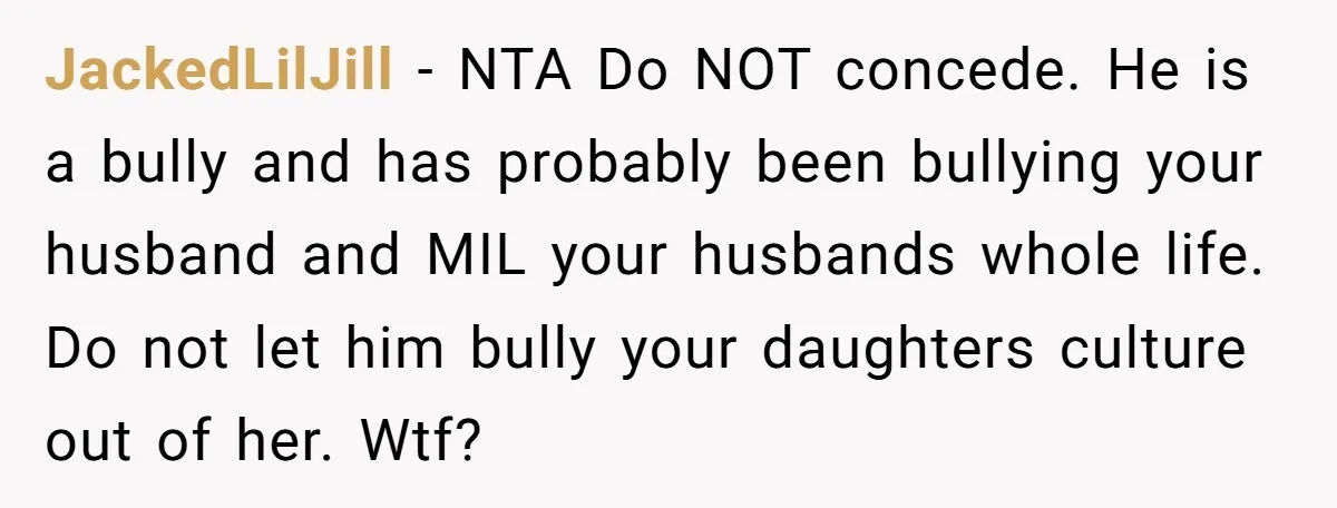 Grandfather Calls His Granddaughter’s Cultural Jewelry “Disgraceful” - Then Threatens to Cut Off the Family When Mom Refuses to Obey JackedLilJill − NTA Do NOT concede. He is a bully and has probably been bullying your husband and MIL your husbands whole life. Do not let him bully your daughters...
