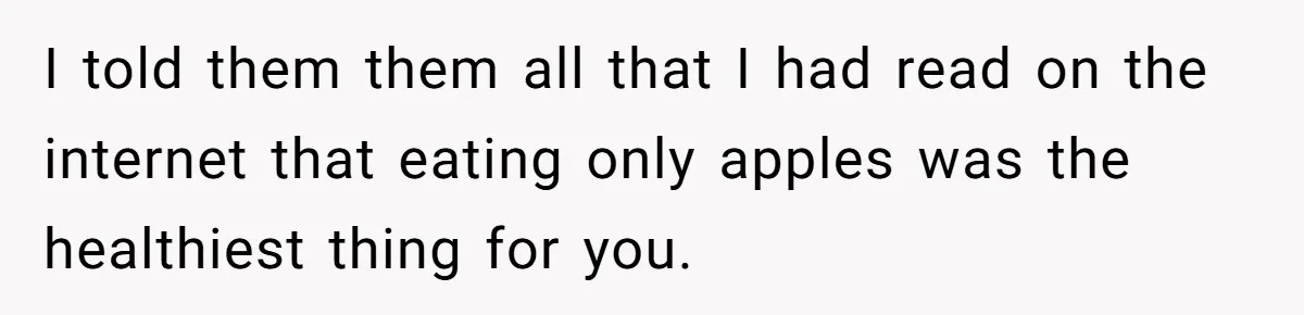 Man Pretends To Eat Only Apples For Weeks, Can’t Believe His Friends Stage An Intervention I told them them all that I had read on the internet that eating only apples was the healthiest thing for you.