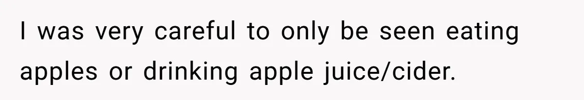 Man Pretends To Eat Only Apples For Weeks, Can’t Believe His Friends Stage An Intervention I was very careful to only be seen eating apples or drinking apple juice/cider.