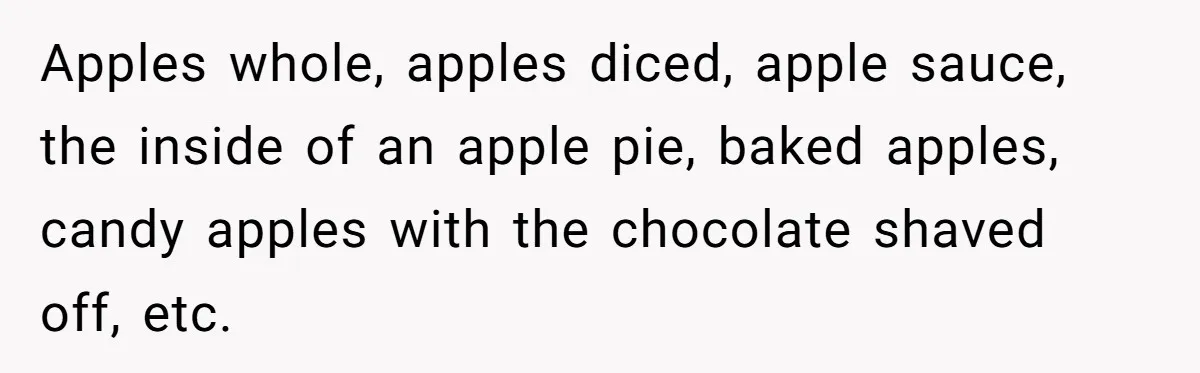 Man Pretends To Eat Only Apples For Weeks, Can’t Believe His Friends Stage An Intervention Apples whole, apples diced, apple sauce, the inside of an apple pie, baked apples, candy apples with the chocolate shaved off, etc.