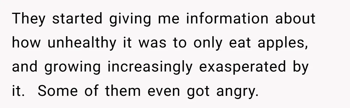 Man Pretends To Eat Only Apples For Weeks, Can’t Believe His Friends Stage An Intervention They started giving me information about how unhealthy it was to only eat apples, and growing increasingly exasperated by it. Some of them even got angry.