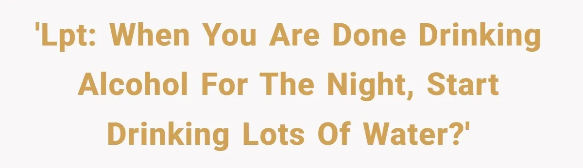 LPT: When You’re Done Drinking Alcohol for the Night, Start Drinking Lots of Water 'LPT: When You are Done Drinking Alcohol For the Night, Start Drinking Lots of Water?'