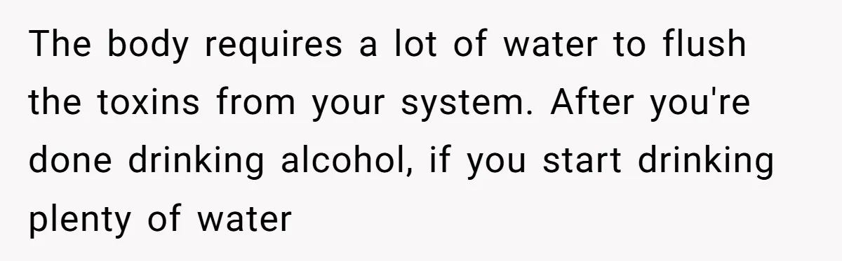 LPT: When You’re Done Drinking Alcohol for the Night, Start Drinking Lots of Water The body requires a lot of water to flush the toxins from your system. After you're done drinking alcohol, if you start drinking plenty of water