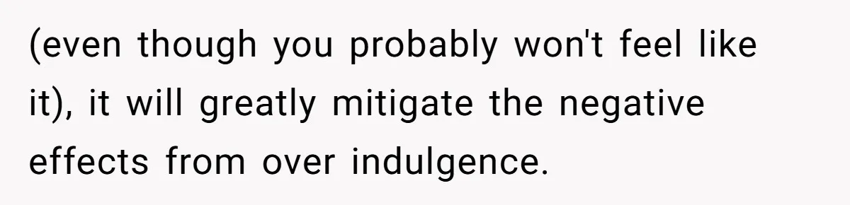 LPT: When You’re Done Drinking Alcohol for the Night, Start Drinking Lots of Water (even though you probably won't feel like it), it will greatly mitigate the negative effects from over indulgence.