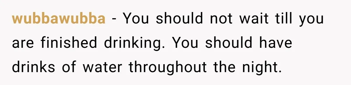 LPT: When You’re Done Drinking Alcohol for the Night, Start Drinking Lots of Water wubbawubba − You should not wait till you are finished drinking. You should have drinks of water throughout the night.