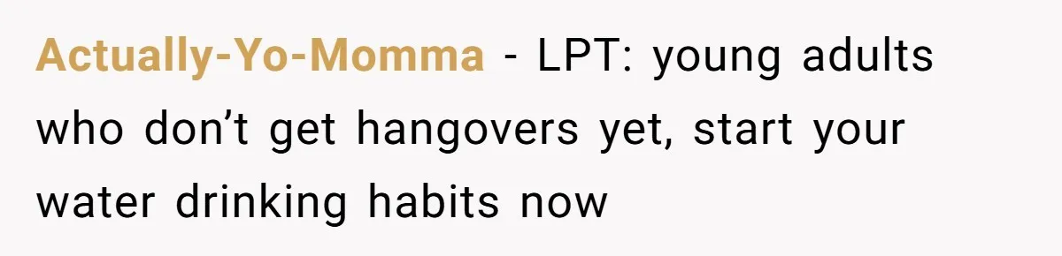 LPT: When You’re Done Drinking Alcohol for the Night, Start Drinking Lots of Water Actually-Yo-Momma − LPT: young adults who don’t get hangovers yet, start your water drinking habits now