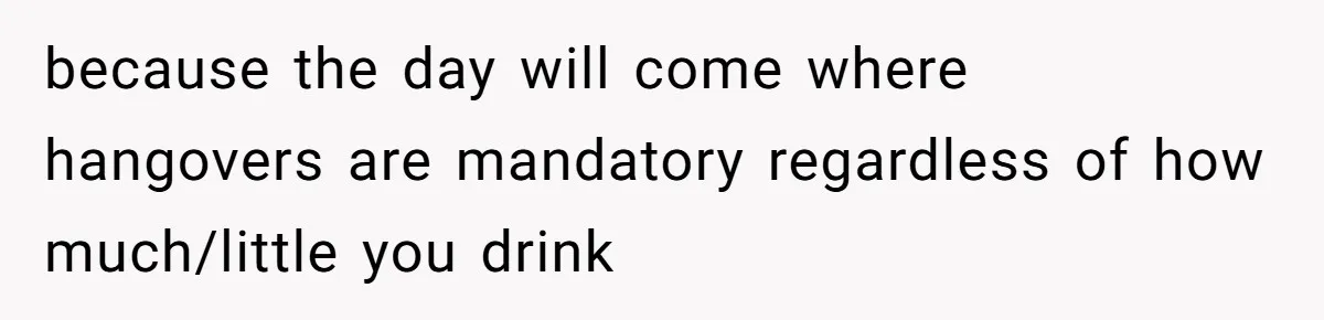LPT: When You’re Done Drinking Alcohol for the Night, Start Drinking Lots of Water because the day will come where hangovers are mandatory regardless of how much/little you drink