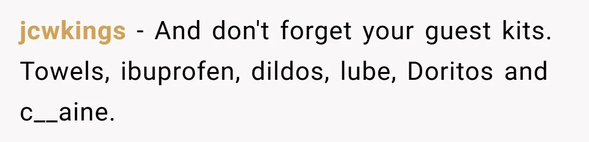 LPT: When You’re Done Drinking Alcohol for the Night, Start Drinking Lots of Water jcwkings − And don't forget your guest kits. Towels, ibuprofen, dildos, lube, Doritos and c__aine.
