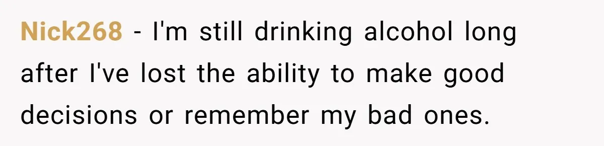 LPT: When You’re Done Drinking Alcohol for the Night, Start Drinking Lots of Water Nick268 − I'm still drinking alcohol long after I've lost the ability to make good decisions or remember my bad ones.
