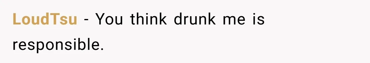 LPT: When You’re Done Drinking Alcohol for the Night, Start Drinking Lots of Water LoudTsu − You think drunk me is responsible.