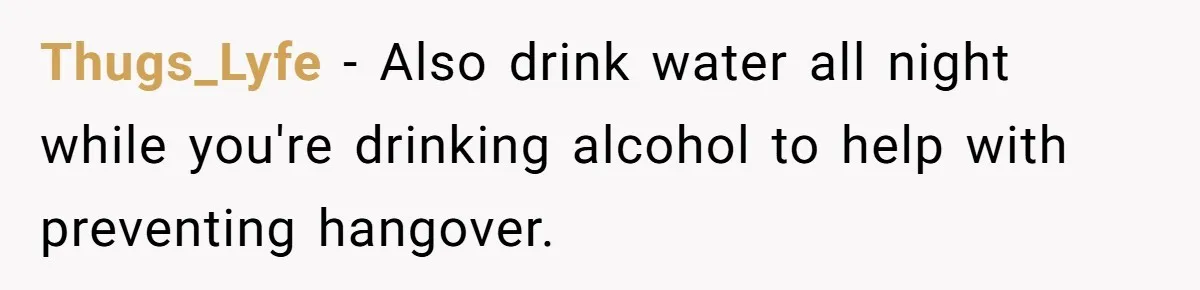 LPT: When You’re Done Drinking Alcohol for the Night, Start Drinking Lots of Water Thugs_Lyfe − Also drink water all night while you're drinking alcohol to help with preventing hangover.