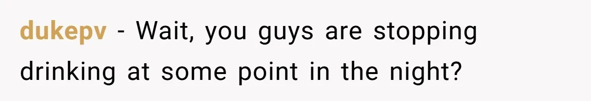 LPT: When You’re Done Drinking Alcohol for the Night, Start Drinking Lots of Water dukepv − Wait, you guys are stopping drinking at some point in the night?