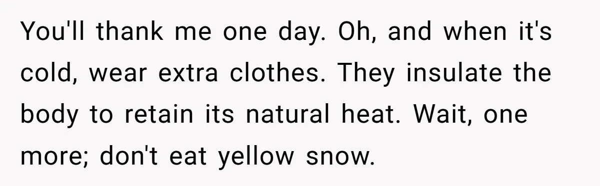 LPT: When You’re Done Drinking Alcohol for the Night, Start Drinking Lots of Water You'll thank me one day. Oh, and when it's cold, wear extra clothes. They insulate the body to retain its natural heat. Wait, one more; don't eat yellow snow.