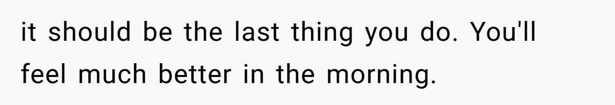 LPT: When You’re Done Drinking Alcohol for the Night, Start Drinking Lots of Water it should be the last thing you do. You'll feel much better in the morning.