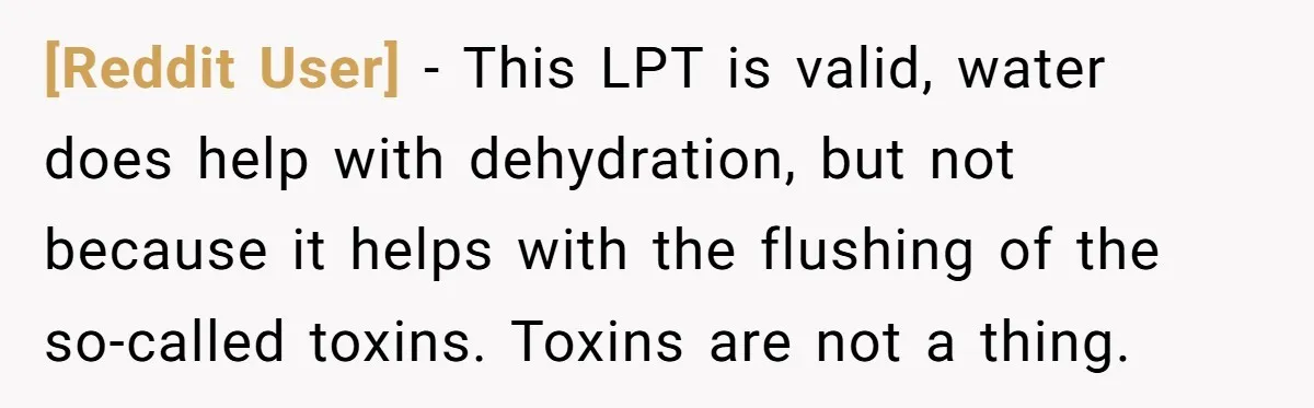 [Reddit User] − This LPT is valid, water does help with dehydration, but not because it helps with the flushing of the so-called toxins. Toxins are not a thing.