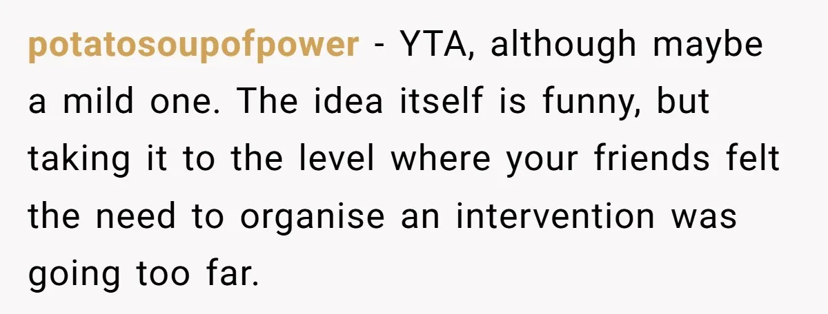 Man Pretends To Eat Only Apples For Weeks, Can’t Believe His Friends Stage An Intervention potatosoupofpower − YTA, although maybe a mild one. The idea itself is funny, but taking it to the level where your friends felt the need to organise an intervention was...