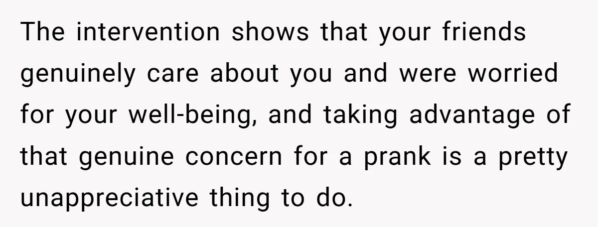 Man Pretends To Eat Only Apples For Weeks, Can’t Believe His Friends Stage An Intervention The intervention shows that your friends genuinely care about you and were worried for your well-being, and taking advantage of that genuine concern for a prank is a pretty unappreciative...
