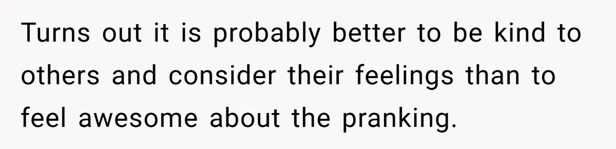 Turns out it is probably better to be kind to others and consider their feelings than to feel awesome about the pranking.