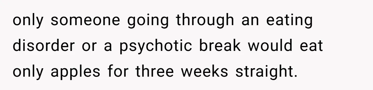 Man Pretends To Eat Only Apples For Weeks, Can’t Believe His Friends Stage An Intervention only someone going through an eating disorder or a psychotic break would eat only apples for three weeks straight.