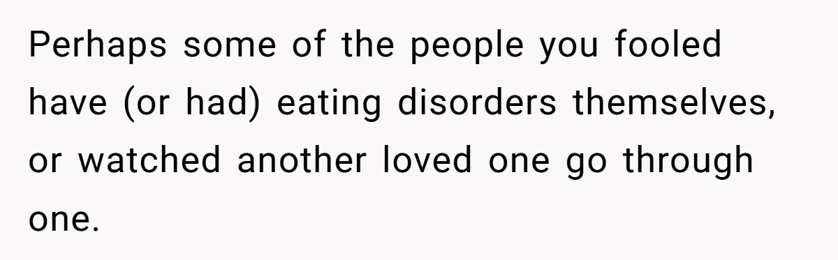 Man Pretends To Eat Only Apples For Weeks, Can’t Believe His Friends Stage An Intervention Perhaps some of the people you fooled have (or had) eating disorders themselves, or watched another loved one go through one.