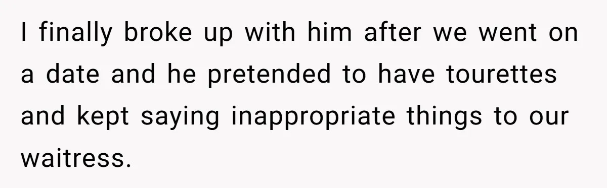 Man Pretends To Eat Only Apples For Weeks, Can’t Believe His Friends Stage An Intervention I finally broke up with him after we went on a date and he pretended to have tourettes and kept saying inappropriate things to our waitress.